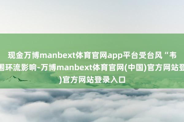 现金万博manbext体育官网app平台受台风“韦帕”外围环流影响-万博manbext体育官网(中国)官方网站登录入口
