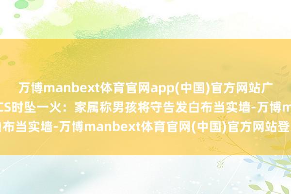万博manbext体育官网app(中国)官方网站广东18岁男孩玩真东谈主CS时坠一火：家属称男孩将守告发白布当实墙-万博manbext体育官网(中国)官方网站登录入口