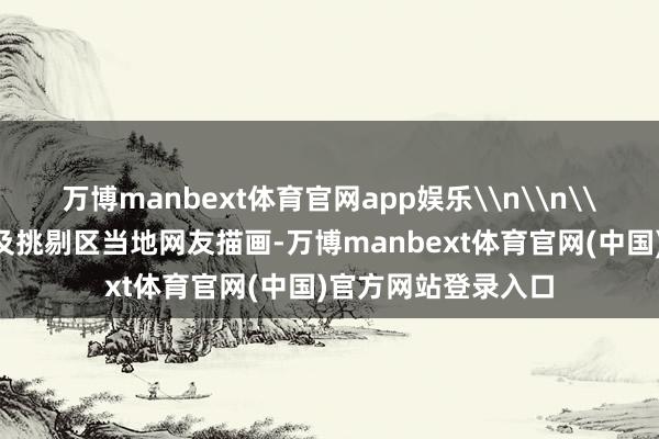 万博manbext体育官网app娱乐\n\n\n左证视频发布者及挑剔区当地网友描画-万博manbext体育官网(中国)官方网站登录入口