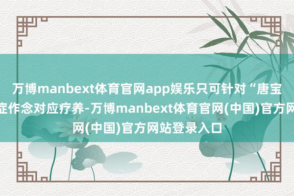 万博manbext体育官网app娱乐只可针对“唐宝”们的并发症作念对应疗养-万博manbext体育官网(中国)官方网站登录入口