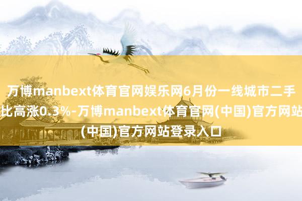 万博manbext体育官网娱乐网6月份一线城市二手房价钱环比高涨0.3%-万博manbext体育官网(中国)官方网站登录入口