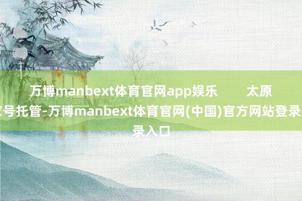万博manbext体育官网app娱乐        太原百家号托管-万博manbext体育官网(中国)官方网站登录入口