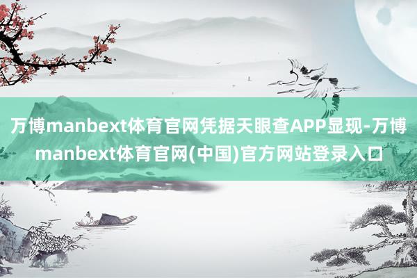 万博manbext体育官网凭据天眼查APP显现-万博manbext体育官网(中国)官方网站登录入口