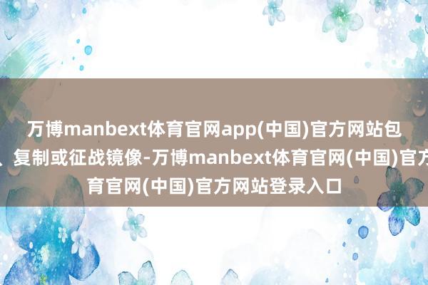 万博manbext体育官网app(中国)官方网站包括转载、摘编、复制或征战镜像-万博manbext体育官网(中国)官方网站登录入口
