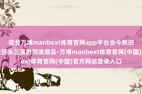 现金万博manbext体育官网app平台当今照旧认真稀疏众人行业巨头三星的同类居品-万博manbext体育官网(中国)官方网站登录入口
