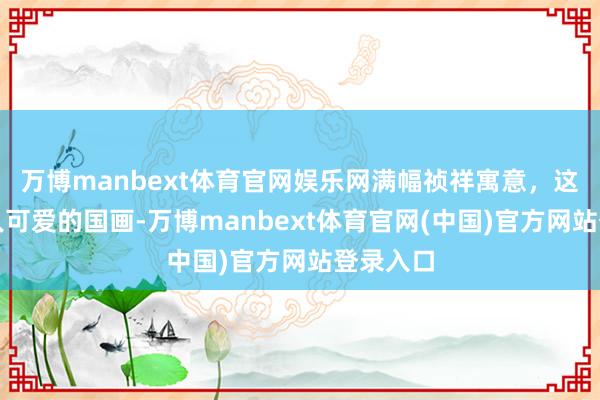 万博manbext体育官网娱乐网满幅祯祥寓意，这才是人人可爱的国画-万博manbext体育官网(中国)官方网站登录入口