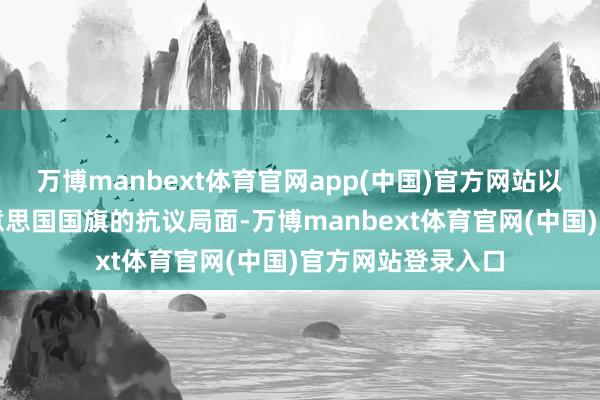 万博manbext体育官网app(中国)官方网站以至出现了根除好意思国国旗的抗议局面-万博manbext体育官网(中国)官方网站登录入口