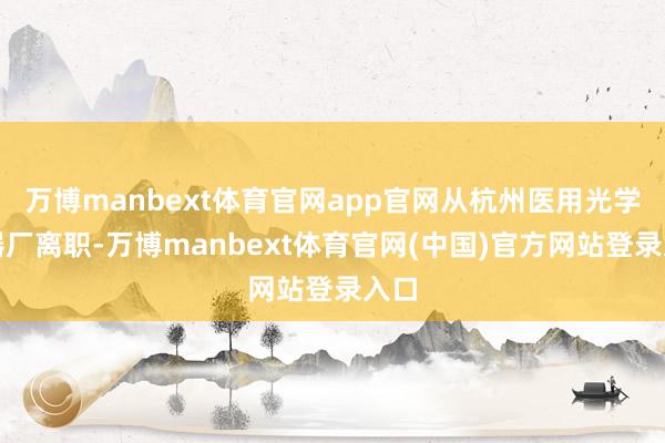 万博manbext体育官网app官网从杭州医用光学仪器厂离职-万博manbext体育官网(中国)官方网站登录入口