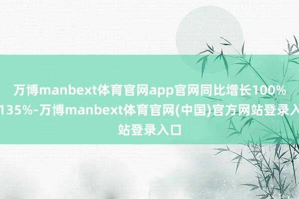 万博manbext体育官网app官网同比增长100%到135%-万博manbext体育官网(中国)官方网站登录入口