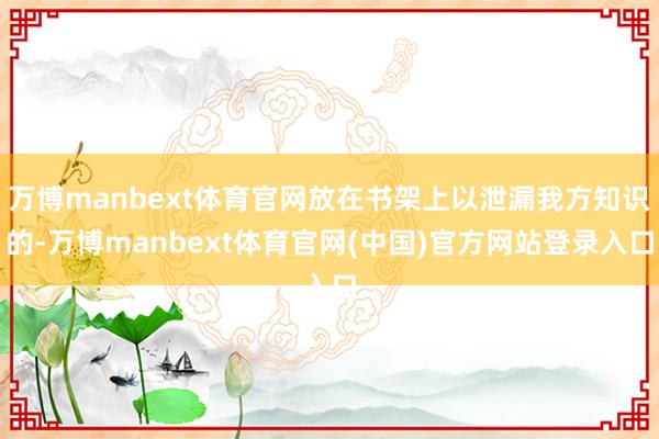 万博manbext体育官网放在书架上以泄漏我方知识的-万博manbext体育官网(中国)官方网站登录入口