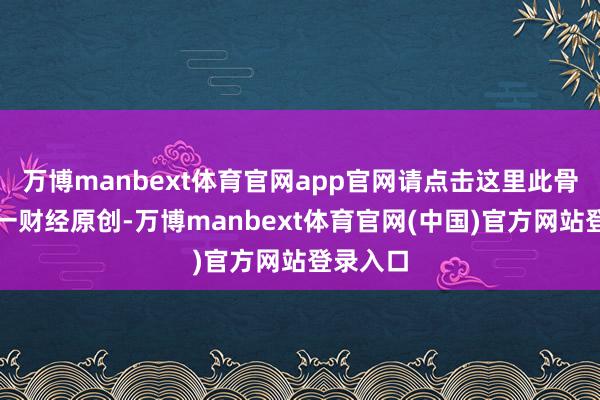 万博manbext体育官网app官网请点击这里此骨子为第一财经原创-万博manbext体育官网(中国)官方网站登录入口