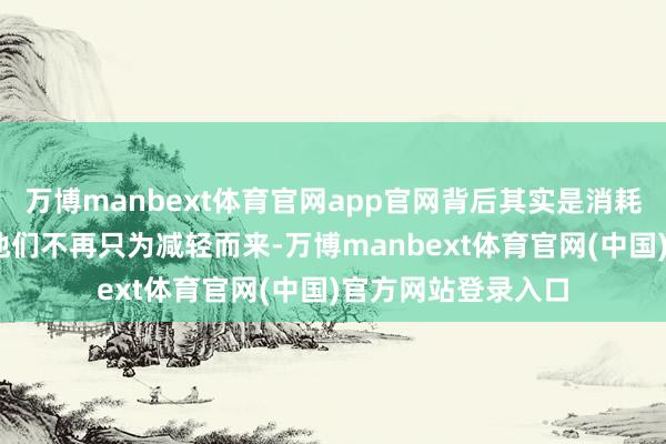 万博manbext体育官网app官网背后其实是消耗者的需求变了——他们不再只为减轻而来-万博manbext体育官网(中国)官方网站登录入口