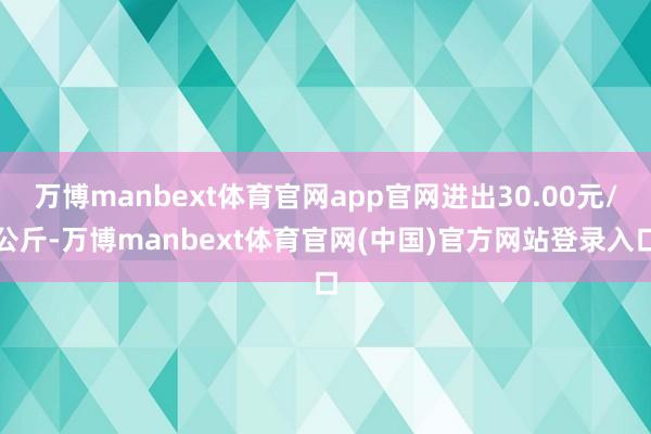 万博manbext体育官网app官网进出30.00元/公斤-万博manbext体育官网(中国)官方网站登录入口