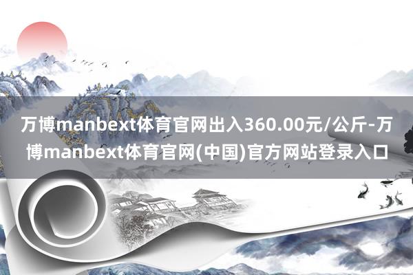 万博manbext体育官网出入360.00元/公斤-万博manbext体育官网(中国)官方网站登录入口