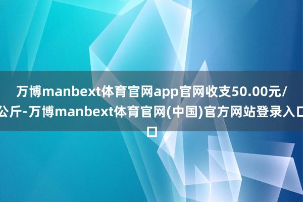 万博manbext体育官网app官网收支50.00元/公斤-万博manbext体育官网(中国)官方网站登录入口