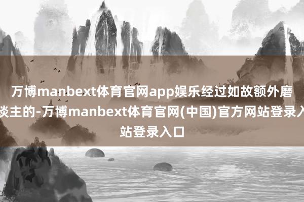 万博manbext体育官网app娱乐经过如故额外磨东谈主的-万博manbext体育官网(中国)官方网站登录入口