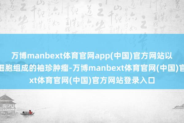 万博manbext体育官网app(中国)官方网站以及由不及100个细胞组成的袖珍肿瘤-万博manbext体育官网(中国)官方网站登录入口