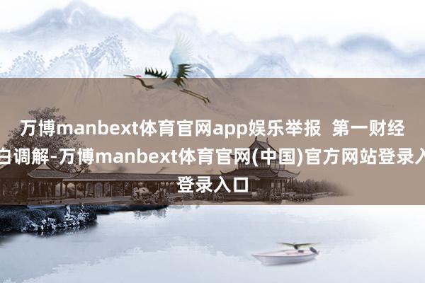 万博manbext体育官网app娱乐举报  第一财经告白调解-万博manbext体育官网(中国)官方网站登录入口