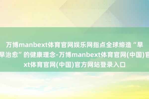 万博manbext体育官网娱乐网指点全球缔造“早着重、早发现、早治愈”的健康理念-万博manbext体育官网(中国)官方网站登录入口