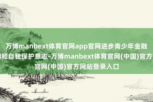万博manbext体育官网app官网进步青少年金融风险识别才调和自我保护意志-万博manbext体育官网(中国)官方网站登录入口