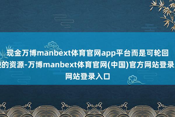 现金万博manbext体育官网app平台而是可轮回行使的资源-万博manbext体育官网(中国)官方网站登录入口