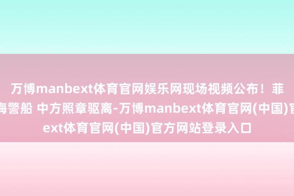 万博manbext体育官网娱乐网现场视频公布！菲船坏心擦碰中国海警船 中方照章驱离-万博manbext体育官网(中国)官方网站登录入口