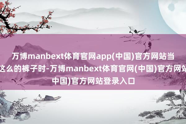 万博manbext体育官网app(中国)官方网站当我们穿上这么的裤子时-万博manbext体育官网(中国)官方网站登录入口