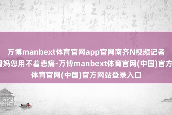 万博manbext体育官网app官网南齐N视频记者杨苓妍摄 “姆妈您用不着悲痛-万博manbext体育官网(中国)官方网站登录入口