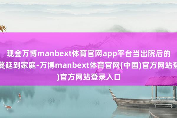 现金万博manbext体育官网app平台当出院后的照拂能蔓延到家庭-万博manbext体育官网(中国)官方网站登录入口