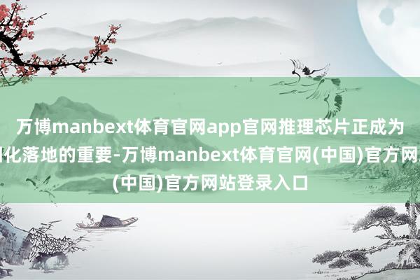万博manbext体育官网app官网推理芯片正成为大模子范围化落地的重要-万博manbext体育官网(中国)官方网站登录入口