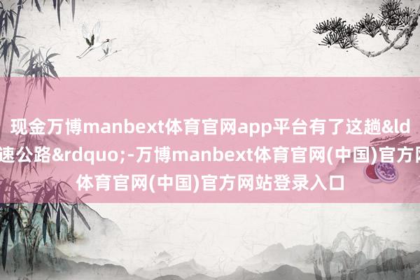 现金万博manbext体育官网app平台有了这趟&ldquo;电力高速公路&rdquo;-万博manbext体育官网(中国)官方网站登录入口