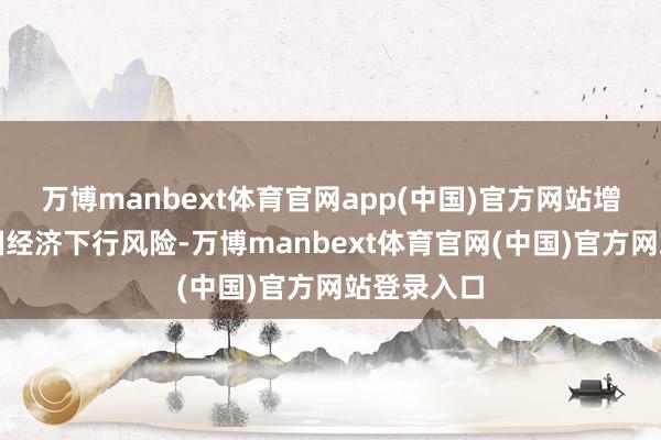 万博manbext体育官网app(中国)官方网站增大好意思国经济下行风险-万博manbext体育官网(中国)官方网站登录入口
