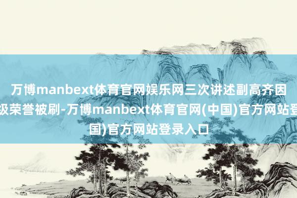 万博manbext体育官网娱乐网三次讲述副高齐因衰退市级荣誉被刷-万博manbext体育官网(中国)官方网站登录入口