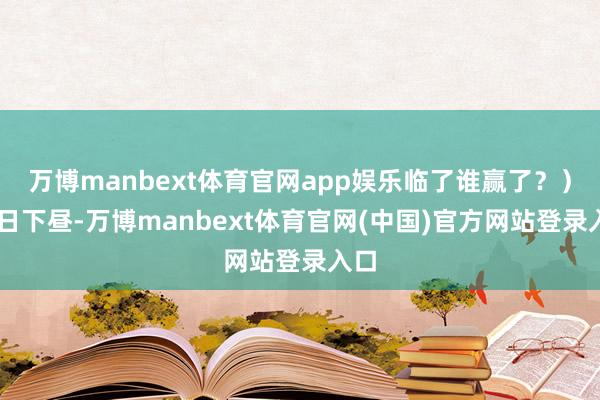 万博manbext体育官网app娱乐临了谁赢了？）17日下昼-万博manbext体育官网(中国)官方网站登录入口