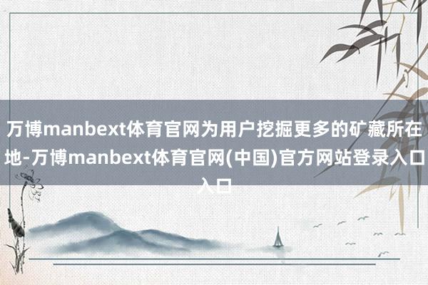 万博manbext体育官网为用户挖掘更多的矿藏所在地-万博manbext体育官网(中国)官方网站登录入口