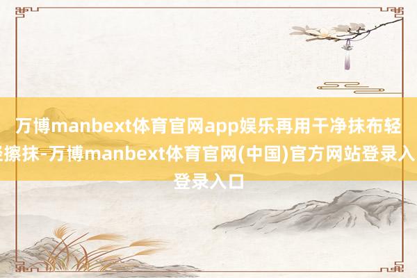 万博manbext体育官网app娱乐再用干净抹布轻轻擦抹-万博manbext体育官网(中国)官方网站登录入口