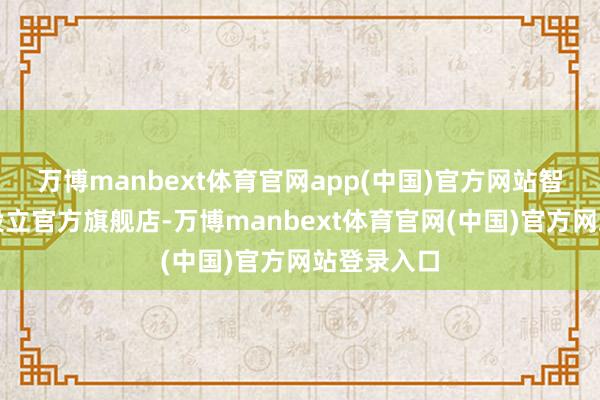 万博manbext体育官网app(中国)官方网站智谱在天猫设立官方旗舰店-万博manbext体育官网(中国)官方网站登录入口