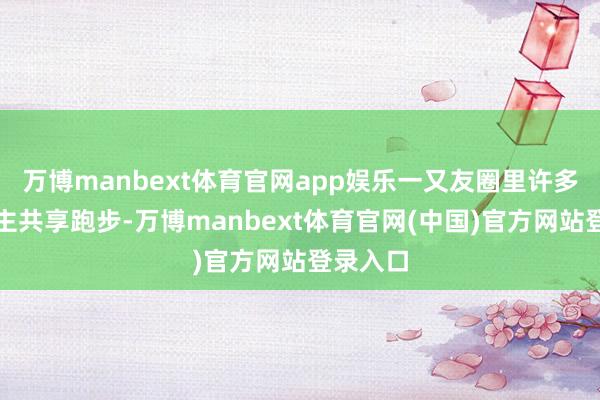 万博manbext体育官网app娱乐一又友圈里许多东说念主共享跑步-万博manbext体育官网(中国)官方网站登录入口