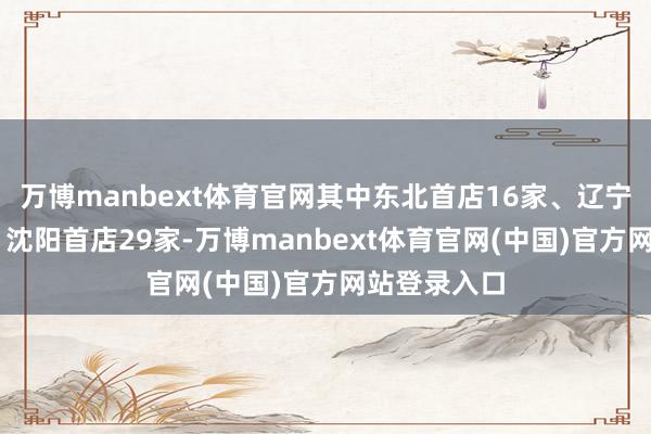 万博manbext体育官网其中东北首店16家、辽宁首店24家、沈阳首店29家-万博manbext体育官网(中国)官方网站登录入口