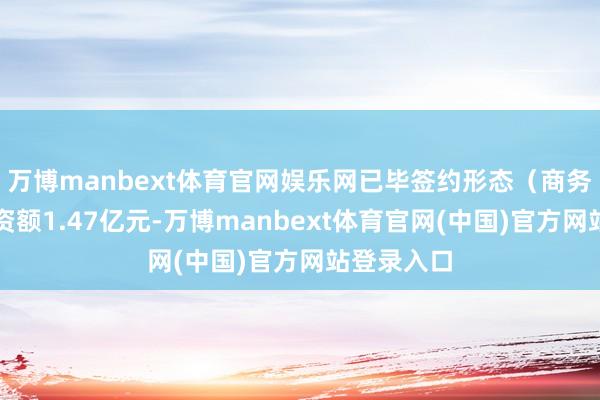 万博manbext体育官网娱乐网已毕签约形态（商务合营）投资额1.47亿元-万博manbext体育官网(中国)官方网站登录入口
