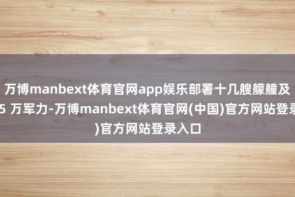 万博manbext体育官网app娱乐部署十几艘艨艟及逾 1.5 万军力-万博manbext体育官网(中国)官方网站登录入口