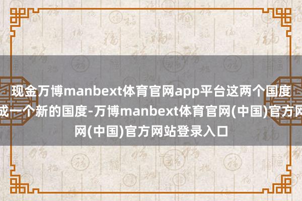 现金万博manbext体育官网app平台这两个国度可能会归并成一个新的国度-万博manbext体育官网(中国)官方网站登录入口