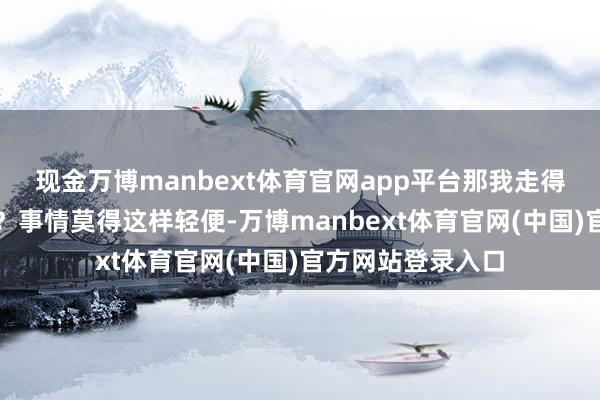 现金万博manbext体育官网app平台那我走得快极少总没错吧？事情莫得这样轻便-万博manbext体育官网(中国)官方网站登录入口
