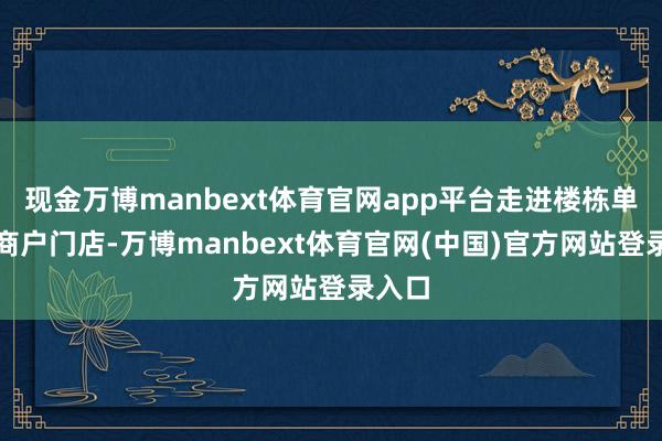 现金万博manbext体育官网app平台走进楼栋单位、商户门店-万博manbext体育官网(中国)官方网站登录入口