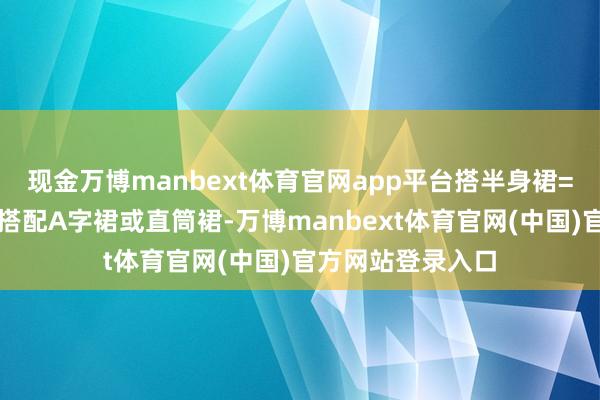 现金万博manbext体育官网app平台搭半身裙=仁和甜好意思：搭配A字裙或直筒裙-万博manbext体育官网(中国)官方网站登录入口