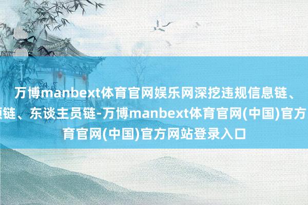 万博manbext体育官网娱乐网深挖违规信息链、资金链、本领链、东谈主员链-万博manbext体育官网(中国)官方网站登录入口