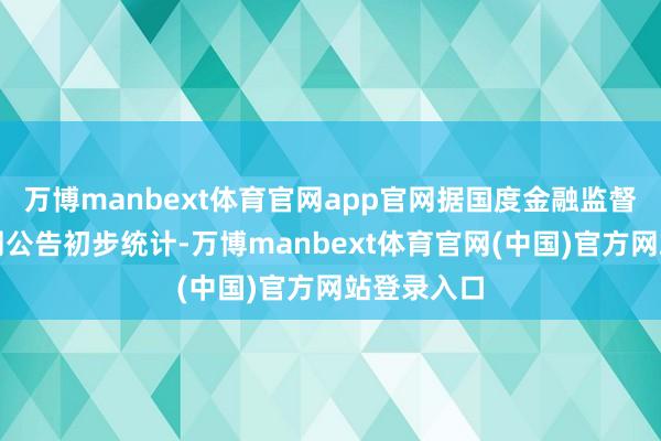 万博manbext体育官网app官网据国度金融监督照应局官网公告初步统计-万博manbext体育官网(中国)官方网站登录入口