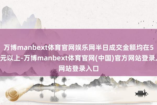 万博manbext体育官网娱乐网半日成交金额均在50亿元以上-万博manbext体育官网(中国)官方网站登录入口