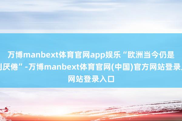 万博manbext体育官网app娱乐“欧洲当今仍是感到厌倦”-万博manbext体育官网(中国)官方网站登录入口