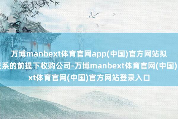 万博manbext体育官网app(中国)官方网站拟在潜藏一致行为联系的前提下收购公司-万博manbext体育官网(中国)官方网站登录入口